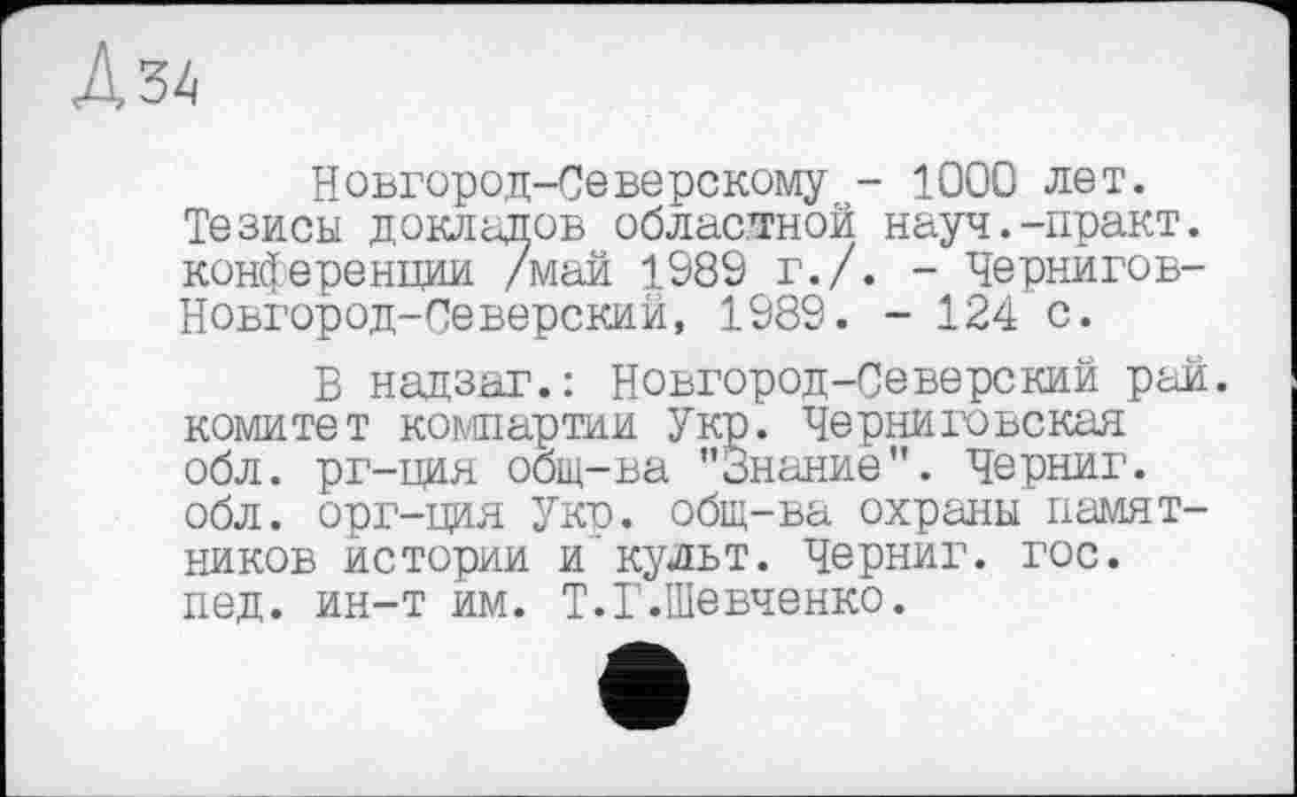 ﻿Л 34
Новгород-Северскому - 1000 лет. Тезисы докладов областной науч.-практ. конференции /май 1989 г./. - Чернигов-Новгород-Северский, 1989. - 124 с.
В надзаг.: Новгород-Северский рай. комитет компартии Укр. Черниговская обл. рг-ция общ-ва "Знание". Черниг. обл. орг-ция Укп. общ-ва охраны памятников истории и'культ. Черниг. гос. пед. ин-т им. Т.Г.Шевченко.